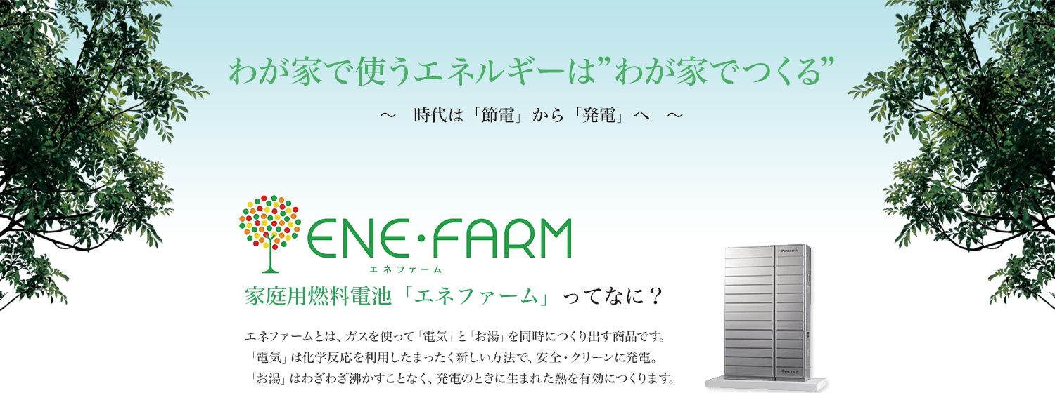 エネファームとは、ガスを使って「電気」と「お湯」を同時につくり出す商品です。
「電気」は化学反応を利用したまったく新しい方法で、安全・クリーンに発電。
「お湯」はわざわざ沸かすことなく、発電のときに生まれた熱を有効につくります。